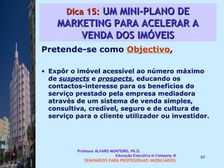 Dica 15:  UM MINI-PLANO DE MARKETING PARA ACELERAR A VENDA DOS IMÓVEIS Pretende-se como  Objectivo ,  Expôr o imóvel acessível ao número máximo de  suspects  e  prospects , educando os contactos-interesse para os benefícios do serviço prestado pela empresa mediadora através de um sistema de venda simples, consultiva, credível, seguro e de cultura de serviço para o cliente utilizador ou investidor.  Professor ÁLVARO MONTEIRO, Ph.D.  Educação Executiva  In Company   SEMINÁRIOS PARA PROFISSIONAIS IMOBILIÁRIOS  