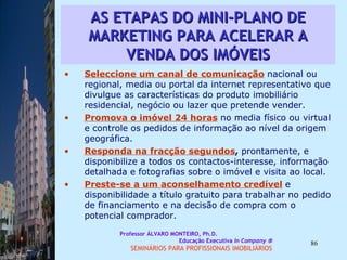AS ETAPAS DO MINI-PLANO DE MARKETING PARA ACELERAR A VENDA DOS IMÓVEIS Seleccione um canal de comunicação   nacional ou regional, media ou portal da internet representativo que divulgue as características do produto imobiliário residencial, negócio ou lazer que pretende vender.  Promova o imóvel 24 horas   no media físico ou virtual e controle os pedidos de informação ao nível da origem geográfica.  Responda na fracção segundos ,  prontamente, e disponibilize a todos os contactos-interesse, informação detalhada e fotografias sobre o imóvel e visita ao local.  Preste-se a um aconselhamento credível   e disponibilidade a título gratuito para trabalhar no pedido de financiamento e na decisão de compra com o potencial comprador.  Professor ÁLVARO MONTEIRO, Ph.D.  Educação Executiva  In Company   SEMINÁRIOS PARA PROFISSIONAIS IMOBILIÁRIOS  