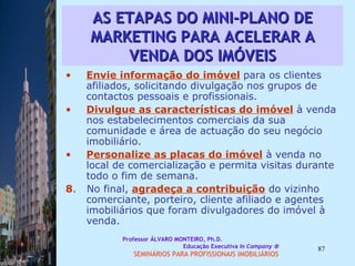 AS ETAPAS DO MINI-PLANO DE MARKETING PARA ACELERAR A VENDA DOS IMÓVEIS Envie informação do imóvel   para os clientes afiliados, solicitando divulgação nos grupos de contactos pessoais e profissionais.  Divulgue as características do imóvel  à venda nos estabelecimentos comerciais da sua comunidade e área de actuação do seu negócio imobiliário.  Personalize as placas do imóvel  à venda no local de comercialização e permita visitas durante todo o fim de semana. 8 .  No final,  agradeça a contribuição  do vizinho comerciante, porteiro, cliente afiliado e agentes imobiliários que foram divulgadores do imóvel à venda.  Professor ÁLVARO MONTEIRO, Ph.D.  Educação Executiva  In Company   SEMINÁRIOS PARA PROFISSIONAIS IMOBILIÁRIOS  