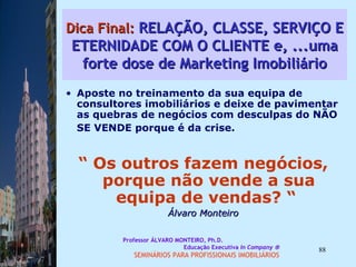 Dica Final:  RELAÇÃO, CLASSE, SERVIÇO E ETERNIDADE COM O CLIENTE e, ...uma forte dose de Marketing Imobiliário Aposte no treinamento da sua equipa de consultores imobiliários e deixe de pavimentar as quebras de negócios com desculpas do NÃO SE VENDE porque é da crise.   “  Os outros fazem negócios, porque não vende a sua equipa de vendas? “  Álvaro Monteiro Professor ÁLVARO MONTEIRO, Ph.D.  Educação Executiva  In Company   SEMINÁRIOS PARA PROFISSIONAIS IMOBILIÁRIOS  