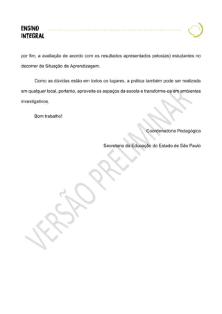 por fim, a avaliação de acordo com os resultados apresentados pelos(as) estudantes no
decorrer da Situação de Aprendizagem.
Como as dúvidas estão em todos os lugares, a prática também pode ser realizada
em qualquer local, portanto, aproveite os espaços da escola e transforme-os em ambientes
investigativos.
Bom trabalho!
Coordenadoria Pedagógica
Secretaria da Educação do Estado de São Paulo
 