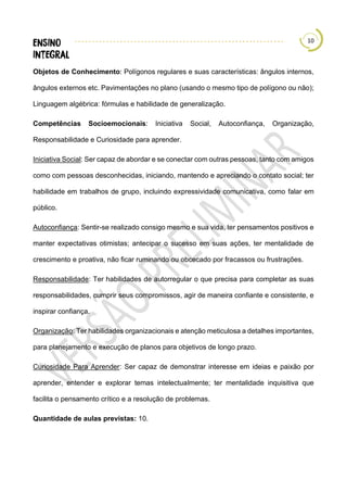 10
Objetos de Conhecimento: Polígonos regulares e suas características: ângulos internos,
ângulos externos etc. Pavimentações no plano (usando o mesmo tipo de polígono ou não);
Linguagem algébrica: fórmulas e habilidade de generalização.
Competências Socioemocionais: Iniciativa Social, Autoconfiança, Organização,
Responsabilidade e Curiosidade para aprender.
Iniciativa Social: Ser capaz de abordar e se conectar com outras pessoas, tanto com amigos
como com pessoas desconhecidas, iniciando, mantendo e apreciando o contato social; ter
habilidade em trabalhos de grupo, incluindo expressividade comunicativa, como falar em
público.
Autoconfiança: Sentir-se realizado consigo mesmo e sua vida, ter pensamentos positivos e
manter expectativas otimistas; antecipar o sucesso em suas ações, ter mentalidade de
crescimento e proativa, não ficar ruminando ou obcecado por fracassos ou frustrações.
Responsabilidade: Ter habilidades de autorregular o que precisa para completar as suas
responsabilidades, cumprir seus compromissos, agir de maneira confiante e consistente, e
inspirar confiança.
Organização: Ter habilidades organizacionais e atenção meticulosa a detalhes importantes,
para planejamento e execução de planos para objetivos de longo prazo.
Curiosidade Para Aprender: Ser capaz de demonstrar interesse em ideias e paixão por
aprender, entender e explorar temas intelectualmente; ter mentalidade inquisitiva que
facilita o pensamento crítico e a resolução de problemas.
Quantidade de aulas previstas: 10.
 