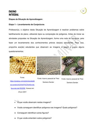 11
Etapas da Situação de Aprendizagem:
Etapa 1 – Levantamento de Conjecturas
Professor(a), o objetivo desta Situação de Aprendizagem é resolver problemas sobre
ladrilhamento do plano, utilizando tipos ou composição de polígonos. Antes de iniciar as
atividades propostas na Situação de Aprendizagem, forme uma roda de conversa, para
fazer um levantamento dos conhecimentos prévios dos(as) estudantes. Para isso,
proponha aos(às) estudantes que observem as imagens a seguir e sugira alguns
questionamentos:
Fonte:
https://pixabay.com/pt/photos/abelh
as-constru%C3%A7%C3%A3o-de-
favo-de-mel-352206/. Acesso em
23.jun.2021
Fonte: Acervo pessoal de Theo
Santana Sander
Fonte: Acervo pessoal de Theo
Santana Sander
• O que vocês observam nestas imagens?
● Vocês conseguem identificar polígonos nas imagens? Quais polígonos?
● Conseguem identificar outras figuras?
● O que vocês entendem sobre polígonos?
 