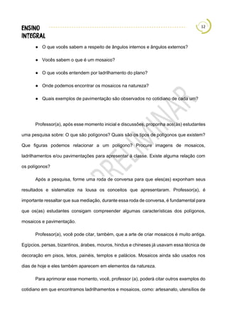 12
● O que vocês sabem a respeito de ângulos internos e ângulos externos?
● Vocês sabem o que é um mosaico?
● O que vocês entendem por ladrilhamento do plano?
● Onde podemos encontrar os mosaicos na natureza?
● Quais exemplos de pavimentação são observados no cotidiano de cada um?
Professor(a), após esse momento inicial e discussões, proponha aos(às) estudantes
uma pesquisa sobre: O que são polígonos? Quais são os tipos de polígonos que existem?
Que figuras podemos relacionar a um polígono? Procure imagens de mosaicos,
ladrilhamentos e/ou pavimentações para apresentar à classe. Existe alguma relação com
os polígonos?
Após a pesquisa, forme uma roda de conversa para que eles(as) exponham seus
resultados e sistematize na lousa os conceitos que apresentaram. Professor(a), é
importante ressaltar que sua mediação, durante essa roda de conversa, é fundamental para
que os(as) estudantes consigam compreender algumas características dos polígonos,
mosaicos e pavimentação.
Professor(a), você pode citar, também, que a arte de criar mosaicos é muito antiga.
Egípcios, persas, bizantinos, árabes, mouros, hindus e chineses já usavam essa técnica de
decoração em pisos, tetos, painéis, templos e palácios. Mosaicos ainda são usados nos
dias de hoje e eles também aparecem em elementos da natureza.
Para aprimorar esse momento, você, professor (a), poderá citar outros exemplos do
cotidiano em que encontramos ladrilhamentos e mosaicos, como: artesanato, utensílios de
 