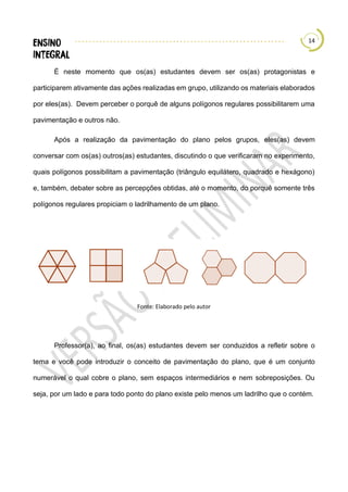 14
É neste momento que os(as) estudantes devem ser os(as) protagonistas e
participarem ativamente das ações realizadas em grupo, utilizando os materiais elaborados
por eles(as). Devem perceber o porquê de alguns polígonos regulares possibilitarem uma
pavimentação e outros não.
Após a realização da pavimentação do plano pelos grupos, eles(as) devem
conversar com os(as) outros(as) estudantes, discutindo o que verificaram no experimento,
quais polígonos possibilitam a pavimentação (triângulo equilátero, quadrado e hexágono)
e, também, debater sobre as percepções obtidas, até o momento, do porquê somente três
polígonos regulares propiciam o ladrilhamento de um plano.
Fonte: Elaborado pelo autor
Professor(a), ao final, os(as) estudantes devem ser conduzidos a refletir sobre o
tema e você pode introduzir o conceito de pavimentação do plano, que é um conjunto
numerável o qual cobre o plano, sem espaços intermediários e nem sobreposições. Ou
seja, por um lado e para todo ponto do plano existe pelo menos um ladrilho que o contém.
 