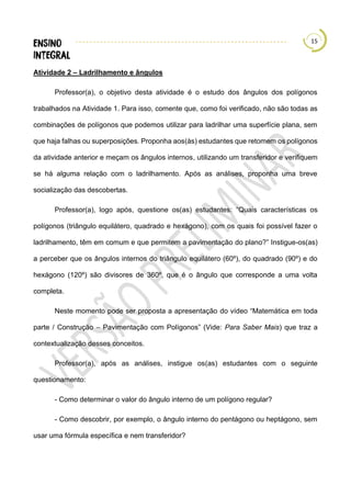 15
Atividade 2 – Ladrilhamento e ângulos
Professor(a), o objetivo desta atividade é o estudo dos ângulos dos polígonos
trabalhados na Atividade 1. Para isso, comente que, como foi verificado, não são todas as
combinações de polígonos que podemos utilizar para ladrilhar uma superfície plana, sem
que haja falhas ou superposições. Proponha aos(às) estudantes que retomem os polígonos
da atividade anterior e meçam os ângulos internos, utilizando um transferidor e verifiquem
se há alguma relação com o ladrilhamento. Após as análises, proponha uma breve
socialização das descobertas.
Professor(a), logo após, questione os(as) estudantes: “Quais características os
polígonos (triângulo equilátero, quadrado e hexágono), com os quais foi possível fazer o
ladrilhamento, têm em comum e que permitem a pavimentação do plano?” Instigue-os(as)
a perceber que os ângulos internos do triângulo equilátero (60º), do quadrado (90º) e do
hexágono (120º) são divisores de 360º, que é o ângulo que corresponde a uma volta
completa.
Neste momento pode ser proposta a apresentação do vídeo “Matemática em toda
parte / Construção – Pavimentação com Polígonos” (Vide: Para Saber Mais) que traz a
contextualização desses conceitos.
Professor(a), após as análises, instigue os(as) estudantes com o seguinte
questionamento:
- Como determinar o valor do ângulo interno de um polígono regular?
- Como descobrir, por exemplo, o ângulo interno do pentágono ou heptágono, sem
usar uma fórmula específica e nem transferidor?
 