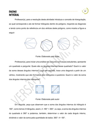 16
Professor(a), para a resolução desta atividade introduza o conceito de triangulação,
ao qual corresponde o ato de formar triângulos dentro do polígono, traçando-se diagonais
e tendo como ponto de referência um dos vértices deste polígono, como mostra a figura a
seguir:
Fonte: Elaborado pelo autor
Professor(a), para iniciar uma análise em conjunto com os(as) estudantes, apresente
um quadrado e pergunte: Quais são os ângulos internos desse quadrado? Qual é o valor
da soma desses ângulos internos? Logo em seguida, trace uma diagonal a partir de um
vértice, mostrando que são formados dois triângulos e questione: Qual é o valor da soma
dos ângulos internos dos triângulos?
Fonte: Elaborada pelo autor
Em seguida, peça que observem que a soma dos ângulos internos do triângulo é
180°, como temos 2 triângulos, assim, 2 .180° = 360°, ou seja, a soma dos ângulos internos
do quadrado é 360° e podemos, também, determinar o valor de cada ângulo interno,
dividindo o valor da soma pela quantidade de lados: 360°: 4 = 90°.
 