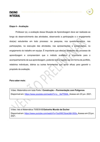 21
Etapa 4 – Avaliação
Professor (a), a avaliação dessa Situação de Aprendizagem deve ser realizada ao
longo do desenvolvimento das atividades, observando a participação e o engajamento
dos(as) estudantes em todo processo: na pesquisa, nos questionamentos, nas
participações, na execução das atividades, nas apresentações e socializações, no
engajamento do trabalho em equipe. É importante que eles(as) analisem seu processo de
aprendizagem e compreendam que o método avaliativo é importante para o
acompanhamento de sua aprendizagem, podendo todo o registro ser em forma de portfólio,
relatórios individuais, diários ou outras ferramentas que achar eficaz para garantir o
propósito da avaliação.
Para saber mais:
Vídeo: Matemática em toda Parte / Construção – Pavimentação com Polígonos
Disponível em: https://www.youtube.com/watch?v=y__0a7TDbfs Acesso em 23 jun. 2021.
Vídeo: Isto é Matemática T05E09 O Estranho Mundo de Escher
Disponível em: https://www.youtube.com/watch?v=7ac0WC3tzwU&t=302s. Acesso em 23 jun.
2021.
 