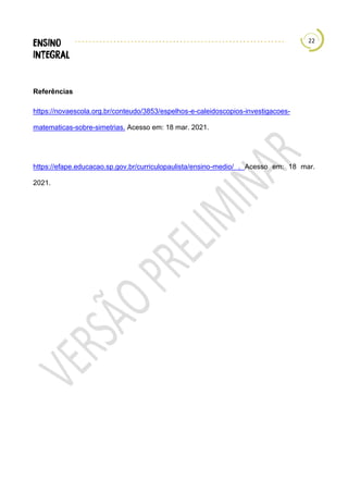22
Referências
https://novaescola.org.br/conteudo/3853/espelhos-e-caleidoscopios-investigacoes-
matematicas-sobre-simetrias. Acesso em: 18 mar. 2021.
https://efape.educacao.sp.gov.br/curriculopaulista/ensino-medio/ . Acesso em: 18 mar.
2021.
 