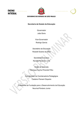 Secretaria de Estado da Educação
Governador
João Doria
Vice-Governador
Rodrigo Garcia
Secretário da Educação
Rossieli Soares da Silva
Secretária Executiva
Renilda Peres de Lima
Chefe de Gabinete
Henrique Cunha Pimentel Filho
Coordenador da Coordenadoria Pedagógica
Caetano Pansani Siqueira
Presidente da Fundação para o Desenvolvimento da Educação
Nourival Pantano Junior
 