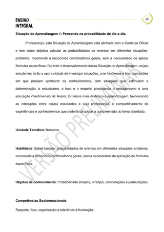 30
Situação de Aprendizagem 1: Pensando na probabilidade do dia-a-dia.
Professor(a), esta Situação de Aprendizagem está alinhada com o Currículo Oficial
e tem como objetivo calcular as probabilidades de eventos em diferentes situações-
problema, recorrendo a raciocínios combinatórios gerais, sem a necessidade de aplicar
fórmulas específicas. Durante o desenvolvimento dessa Situação de Aprendizagem, os(as)
estudantes terão a oportunidade de investigar situações, criar hipóteses e tirar conclusões
em que possam aprimorar os conhecimentos, com situações que estimulem a
determinação, o entusiasmo, o foco e o respeito propiciando o protagonismo e uma
educação interdimensional. Assim, tornamos mais dinâmica a aprendizagem, favorecendo
as interações entre os(as) estudantes e o(a) professor(a), o compartilhamento de
experiências e conhecimentos que poderão propiciar a compreensão do tema abordado.
Unidade Temática: Números
Habilidade: Saber calcular probabilidades de eventos em diferentes situações-problema,
recorrendo a raciocínios combinatórios gerais, sem a necessidade de aplicação de fórmulas
específicas.
Objetos de conhecimento: Probabilidade simples, arranjos, combinações e permutações.
Competências Socioemocionais:
Respeito, foco, organização e tolerância à frustração.
 