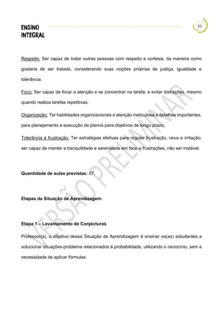 31
Respeito: Ser capaz de tratar outras pessoas com respeito e cortesia, da maneira como
gostaria de ser tratado, considerando suas noções próprias de justiça, igualdade e
tolerância.
Foco: Ser capaz de focar a atenção e se concentrar na tarefa, e evitar distrações, mesmo
quando realiza tarefas repetitivas.
Organização: Ter habilidades organizacionais e atenção meticulosa a detalhes importantes,
para planejamento e execução de planos para objetivos de longo prazo.
Tolerância à frustração: Ter estratégias efetivas para regular frustração, raiva e irritação;
ser capaz de manter a tranquilidade e serenidade em face a frustrações, não ser instável.
Quantidade de aulas previstas: 07.
Etapas da Situação de Aprendizagem:
Etapa 1 – Levantamento de Conjecturas
Professor(a), o objetivo dessa Situação de Aprendizagem é ensinar os(as) estudantes a
solucionar situações-problema relacionados à probabilidade, utilizando o raciocínio, sem a
necessidade de aplicar fórmulas.
 