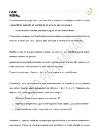 32
O levantamento de conjecturas pode ser iniciado mostrando aos(às) estudantes um dado
e perguntando quais são as chances de, ao lançá-lo, cair no número 6.
− As chances são maiores, menores ou iguais às de cair no número 1?
Professor(a), peça para que dois(duas) estudantes auxiliem no experimento de lançamento
de dado. A ideia é que um(a) jogue o dado com você e o outro anote os resultados.
Desafio: se cair no 6, o(a) professor(a) ganha, se cair no 1, o(a) estudante ganha. Quem
tem mais chances de ganhar?
A proposta é que os(as) estudantes percebam, ao final, que as chances são iguais em um
dado não viciado, não importando o valor absoluto escolhido.
Proponha que lancem 10 vezes o dado, a fim de mostrar a imprevisibilidade.
Professor(a), após os lançamentos, sugira que observem os resultados obtidos, pedindo
que contem quantas vezes apareceram os números 1, 2, 3, 4, 5 e 6. Proponha uma
reflexão, realizando algumas questões, como por exemplo:
- O número 1 aparece mais vezes que o número 6?
- Observe os lançamentos, qual número aparece mais vezes? Qual aparece menos?
- É possível afirmar qual o número sairá no próximo lançamento?
Professor (a), após as reflexões, explique que a probabilidade é um ramo da matemática
que estuda a chance de um determinado evento acontecer e é muito utilizada em nosso
 