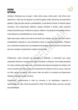 33
cotidiano. Esclareça que ao jogar o dado várias vezes, ainda assim, não temos como
determinar o valor que irá aparecer na próxima jogada, então chamamos de experimento
aleatório. Diga que para estudar a probabilidade, é importante conhecer e entender alguns
conceitos, como Experimento Aleatório, Espaço Amostral e Evento, então proponha
aos(às) estudantes que, divididos em grupos, realizem uma pesquisa sobre esses temas e
onde aplicamos a probabilidade em nosso cotidiano.
Após esse tempo realize uma roda de conversa com eles(as), em que irão expor onde a
probabilidade é aplicada e o que entenderam sobre os conceitos pesquisados. Professor
(a), é importante ressaltar que sua mediação durante essa roda de conversa é fundamental
para que consigam compreender o objetivo da atividade.
Professor(a), neste momento de discussões e reflexões, é importante que os(as)
estudantes retomem e compreendam esses conceitos e verifiquem como estão presentes
em nosso cotidiano. Para aprimorar, você poderá citar algumas situações do cotidiano, tais
como a escolha entre par ou ímpar, um lançamento de moeda em cara ou coroa, o sexo de
um filho, ganhar na loteria, entre outros, além de definir os conceitos de Experimento
Aleatório, Espaço Amostral e Evento.
Professor(a), posteriormente à roda de conversa e às explicações, sugere-se a
apresentação do vídeo “Coisa de passarinho” (Vide: Para Saber Mais), que traz o conceito
de probabilidade.
 