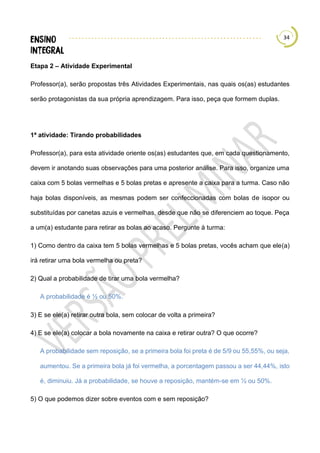 34
Etapa 2 – Atividade Experimental
Professor(a), serão propostas três Atividades Experimentais, nas quais os(as) estudantes
serão protagonistas da sua própria aprendizagem. Para isso, peça que formem duplas.
1ª atividade: Tirando probabilidades
Professor(a), para esta atividade oriente os(as) estudantes que, em cada questionamento,
devem ir anotando suas observações para uma posterior análise. Para isso, organize uma
caixa com 5 bolas vermelhas e 5 bolas pretas e apresente a caixa para a turma. Caso não
haja bolas disponíveis, as mesmas podem ser confeccionadas com bolas de isopor ou
substituídas por canetas azuis e vermelhas, desde que não se diferenciem ao toque. Peça
a um(a) estudante para retirar as bolas ao acaso. Pergunte à turma:
1) Como dentro da caixa tem 5 bolas vermelhas e 5 bolas pretas, vocês acham que ele(a)
irá retirar uma bola vermelha ou preta?
2) Qual a probabilidade de tirar uma bola vermelha?
A probabilidade é ½ ou 50%.
3) E se ele(a) retirar outra bola, sem colocar de volta a primeira?
4) E se ele(a) colocar a bola novamente na caixa e retirar outra? O que ocorre?
A probabilidade sem reposição, se a primeira bola foi preta é de 5/9 ou 55,55%, ou seja,
aumentou. Se a primeira bola já foi vermelha, a porcentagem passou a ser 44,44%, isto
é, diminuiu. Já a probabilidade, se houve a reposição, mantém-se em ½ ou 50%.
5) O que podemos dizer sobre eventos com e sem reposição?
 