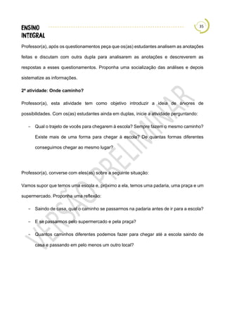 35
Professor(a), após os questionamentos peça que os(as) estudantes analisem as anotações
feitas e discutam com outra dupla para analisarem as anotações e descreverem as
respostas a esses questionamentos. Proponha uma socialização das análises e depois
sistematize as informações.
2ª atividade: Onde caminho?
Professor(a), esta atividade tem como objetivo introduzir a ideia de árvores de
possibilidades. Com os(as) estudantes ainda em duplas, inicie a atividade perguntando:
− Qual o trajeto de vocês para chegarem à escola? Sempre fazem o mesmo caminho?
Existe mais de uma forma para chegar à escola? De quantas formas diferentes
conseguimos chegar ao mesmo lugar?
Professor(a), converse com eles(as) sobre a seguinte situação:
Vamos supor que temos uma escola e, próximo a ela, temos uma padaria, uma praça e um
supermercado. Proponha uma reflexão:
− Saindo de casa, qual o caminho se passarmos na padaria antes de ir para a escola?
− E se passarmos pelo supermercado e pela praça?
− Quantos caminhos diferentes podemos fazer para chegar até a escola saindo de
casa e passando em pelo menos um outro local?
 