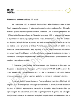 Histórico da Implementação do PEI em SP
Até a década de 1990, os principais desafios para a Rede Pública do Estado de São
Paulo era possibilitar o acesso de todas as crianças e jovens em idade escolar à Educação
Básica e garantir uma educação de qualidade para todos. Com a Constituição Federal de
1988 e a Lei de Diretrizes e Bases da Educação Nacional de 1996, foi garantido este acesso
e a permanência desta população jovem na escola. Dessa forma, o foco das políticas
públicas educacionais ampliou ainda mais seu olhar para a qualidade da educação. Serviu
de modelo para o programa, o Ginásio Pernambucano, reinaugurado em 2004, como
Centro de Ensino Experimental (CEE), cuja fórmula incluía o atendimento aos estudantes
em tempo integral, flexibilização curricular, orientação para os projetos de vida, formação e
valorização salarial para os professores, premiação por resultados, aperfeiçoamento da
gestão e integração comunitária.
O Programa Ensino Integral foi implementado pela Secretaria da Educação da
Educação no Estado de São Paulo pela Lei Complementar nº 1.164, de 04 de janeiro de
2012, alterada pela Lei Complementar nº 1.191, de 28 de dezembro de 2012 e, desde
então, vem passando por uma expansão gradativa no número de escolas participantes.
A exemplo do CEE pernambucano, o Programa Ensino Integral em São Paulo foi
erigido a partir de cinco pilares: valorização e investimento no desenvolvimento do capital
humano da SEDUC; aprimoramento das ações e da gestão pedagógica com foco na
aprendizagem dos estudantes; expansão e aperfeiçoamento da política de Educação
Integral; disponibilização de instrumentos de gestão organizacional e financeira para que o
 
