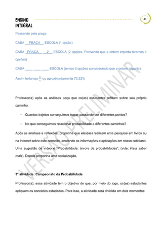 41
Passando pela praça:
CASA __PRAÇA__ ESCOLA (1 opção)
CASA _PRAÇA__ __2__ ESCOLA (2 opções. Pensando que a ordem importa teremos 4
opções)
CASA ____ ____ ____ ESCOLA (temos 6 opções considerando que a ordem importa)
Assim teríamos
11
15
ou aproximadamente 73,33%
Professor(a) após as análises peça que os(as) estudantes reflitam sobre seu próprio
caminho.
− Quantos trajetos conseguimos traçar passando por diferentes pontos?
− No que conseguimos relacionar probabilidade a diferentes caminhos?
Após as análises e reflexões, proponha que eles(as) realizem uma pesquisa em livros ou
na internet sobre este conceito, anotando as informações e aplicações em nosso cotidiano.
Uma sugestão de vídeo é “Probabilidade: árvore de probabilidades”, (vide: Para saber
mais). Depois proponha uma socialização.
3ª atividade: Campeonato da Probabilidade
Professor(a), essa atividade tem o objetivo de que, por meio do jogo, os(as) estudantes
apliquem os conceitos estudados. Para isso, a atividade será dividida em dois momentos:
 