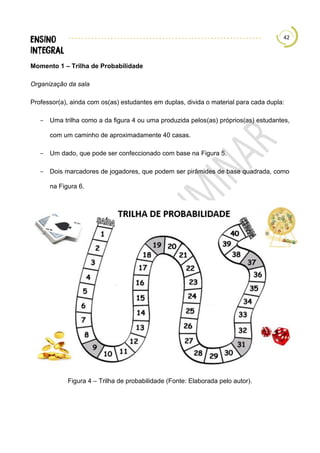 42
Momento 1 – Trilha de Probabilidade
Organização da sala
Professor(a), ainda com os(as) estudantes em duplas, divida o material para cada dupla:
− Uma trilha como a da figura 4 ou uma produzida pelos(as) próprios(as) estudantes,
com um caminho de aproximadamente 40 casas.
− Um dado, que pode ser confeccionado com base na Figura 5.
− Dois marcadores de jogadores, que podem ser pirâmides de base quadrada, como
na Figura 6.
Figura 4 – Trilha de probabilidade (Fonte: Elaborada pelo autor).
 