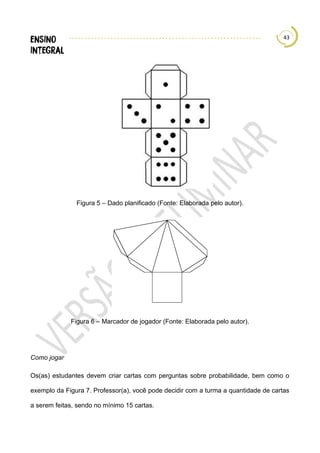 43
Figura 5 – Dado planificado (Fonte: Elaborada pelo autor).
Figura 6 – Marcador de jogador (Fonte: Elaborada pelo autor).
Como jogar
Os(as) estudantes devem criar cartas com perguntas sobre probabilidade, bem como o
exemplo da Figura 7. Professor(a), você pode decidir com a turma a quantidade de cartas
a serem feitas, sendo no mínimo 15 cartas.
 