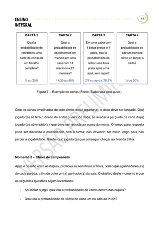 44
Figura 7 – Exemplo de cartas (Fonte: Elaborada pelo autor).
Com as cartas empilhadas do lado direito do(a) jogador(a), o dado deve ser lançado. O(a)
jogador(a) só terá o direito de andar o valor do dado, se acertar a pergunta da carta do(a)
jogador(a) adversário(a), que deve ser retirada ao acaso do monte. O tempo para resposta
pode ser discutido e estabelecido com a turma; não devendo ser muito longo para não
perder a jogabilidade. Ganha o(a) jogador(a) que conseguir chegar ao final da trilha.
Momento 2 – Chave de campeonato
Após o desafio entre as duplas, promova as semifinais e finais, com os(as) ganhadores(as)
de cada partida, a fim de obter um(a) ganhador(a) da sala. O objetivo deste momento é que
as seguintes questões sejam levantadas:
- Ao iniciar o jogo, qual era a probabilidade de vitória dentro das duplas?
- Qual era a probabilidade de vitória de cada um na sala ao início?
 