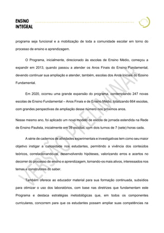 programa seja funcional e a mobilização de toda a comunidade escolar em torno do
processo de ensino e aprendizagem.
O Programa, inicialmente, direcionado às escolas de Ensino Médio, começou a
expandir em 2013, quando passou a atender os Anos Finais do Ensino Fundamental,
devendo continuar sua ampliação e atender, também, escolas dos Anos Iniciais do Ensino
Fundamental.
Em 2020, ocorreu uma grande expansão do programa, contemplando 247 novas
escolas de Ensino Fundamental – Anos Finais e de Ensino Médio, totalizando 664 escolas,
com grandes perspectivas de ampliação desse número nos próximos anos.
Nesse mesmo ano, foi aplicado um novo modelo de escola de jornada estendida na Rede
de Ensino Paulista, inicialmente em 39 escolas, com dois turnos de 7 (sete) horas cada.
A série de cadernos de atividades experimentais e investigativas tem como seu maior
objetivo instigar a curiosidade nos estudantes, permitindo a vivência dos conteúdos
teóricos, correlacionando-os, desenvolvendo hipóteses, valorizando erros e acertos no
decorrer do processo de ensino e aprendizagem, tornando-os mais ativos, interessados nos
temas e construtores do saber.
Também oferece ao educador material para sua formação continuada, subsídios
para otimizar o uso dos laboratórios, com base nas diretrizes que fundamentam este
Programa e destaca estratégias metodológicas que, em todos os componentes
curriculares, concorrem para que os estudantes possam ampliar suas competências na
 