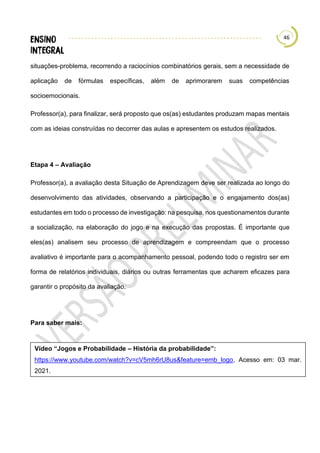 46
situações-problema, recorrendo a raciocínios combinatórios gerais, sem a necessidade de
aplicação de fórmulas específicas, além de aprimorarem suas competências
socioemocionais.
Professor(a), para finalizar, será proposto que os(as) estudantes produzam mapas mentais
com as ideias construídas no decorrer das aulas e apresentem os estudos realizados.
Etapa 4 – Avaliação
Professor(a), a avaliação desta Situação de Aprendizagem deve ser realizada ao longo do
desenvolvimento das atividades, observando a participação e o engajamento dos(as)
estudantes em todo o processo de investigação: na pesquisa, nos questionamentos durante
a socialização, na elaboração do jogo e na execução das propostas. É importante que
eles(as) analisem seu processo de aprendizagem e compreendam que o processo
avaliativo é importante para o acompanhamento pessoal, podendo todo o registro ser em
forma de relatórios individuais, diários ou outras ferramentas que acharem eficazes para
garantir o propósito da avaliação.
Para saber mais:
Vídeo “Jogos e Probabilidade – História da probabilidade”:
https://www.youtube.com/watch?v=cV5mh6rU8us&feature=emb_logo, Acesso em: 03 mar.
2021.
 