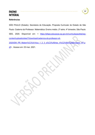 48
Referências
SÃO PAULO (Estado). Secretaria de Educação. Proposta Curricular do Estado de São
Paulo: Caderno do Professor. Matemática: Ensino médio. 2ª série. 4º bimestre. São Paulo:
SEE, 2020. Disponível em: < https://efape.educacao.sp.gov.br/curriculopaulista/wp-
content/uploads/sites/7/download/cadernos-do-professor-v4-
2020/EM_PR_Matem%C3%A1tica_1_2_3_s%C3%A9ries_4%C2%BA%20Bimestre_VP.p
df> . Acesso em: 03 mar. 2021.
 