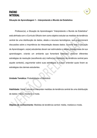 50
Situação de Aprendizagem 1 – Interpretando o Mundo da Estatística
Professor(a), a Situação de Aprendizagem “Interpretando o Mundo da Estatística”
está alinhada com o Currículo Oficial e tem como objetivo estudar as medidas de tendência
central de uma distribuição de dados, aliada a recursos tecnológicos, que proporcionará
discussões sobre a importância da interpretação desses dados. Durante toda a Situação
de Aprendizagem, os(as) estudantes devem ser estimulados a serem protagonistas de sua
aprendizagem, criando um ambiente que fomentará neles(as): elaborar diferentes
estratégias de resolução (escolhendo a(s) melhor(es) medida(s) de tendência central para
aquele contexto), argumentar sobre suas estratégias e buscar entender quais foram as
estratégias dos demais estudantes.
Unidade Temática: Probabilidade e Estatística
Habilidade: Saber calcular e interpretar medidas de tendência central de uma distribuição
de dados: média, mediana e moda.
Objetos de conhecimento: Medidas de tendência central: média, mediana e moda.
 
