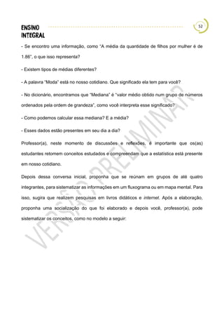 52
- Se encontro uma informação, como “A média da quantidade de filhos por mulher é de
1.86”, o que isso representa?
- Existem tipos de médias diferentes?
- A palavra “Moda” está no nosso cotidiano. Que significado ela tem para você?
- No dicionário, encontramos que “Mediana” é “valor médio obtido num grupo de números
ordenados pela ordem de grandeza”, como você interpreta esse significado?
- Como podemos calcular essa mediana? E a média?
- Esses dados estão presentes em seu dia a dia?
Professor(a), neste momento de discussões e reflexões, é importante que os(as)
estudantes retomem conceitos estudados e compreendam que a estatística está presente
em nosso cotidiano.
Depois dessa conversa inicial, proponha que se reúnam em grupos de até quatro
integrantes, para sistematizar as informações em um fluxograma ou em mapa mental. Para
isso, sugira que realizem pesquisas em livros didáticos e internet. Após a elaboração,
proponha uma socialização do que foi elaborado e depois você, professor(a), pode
sistematizar os conceitos, como no modelo a seguir:
 