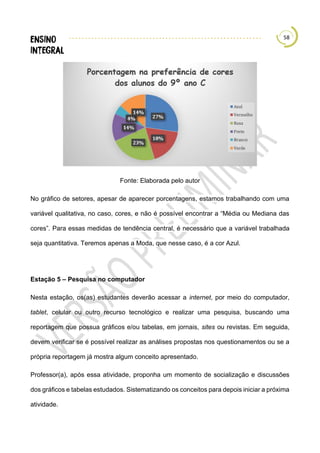 58
Fonte: Elaborada pelo autor
No gráfico de setores, apesar de aparecer porcentagens, estamos trabalhando com uma
variável qualitativa, no caso, cores, e não é possível encontrar a “Média ou Mediana das
cores”. Para essas medidas de tendência central, é necessário que a variável trabalhada
seja quantitativa. Teremos apenas a Moda, que nesse caso, é a cor Azul.
Estação 5 – Pesquisa no computador
Nesta estação, os(as) estudantes deverão acessar a internet, por meio do computador,
tablet, celular ou outro recurso tecnológico e realizar uma pesquisa, buscando uma
reportagem que possua gráficos e/ou tabelas, em jornais, sites ou revistas. Em seguida,
devem verificar se é possível realizar as análises propostas nos questionamentos ou se a
própria reportagem já mostra algum conceito apresentado.
Professor(a), após essa atividade, proponha um momento de socialização e discussões
dos gráficos e tabelas estudados. Sistematizando os conceitos para depois iniciar a próxima
atividade.
 