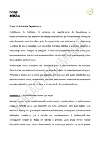59
Etapa 2 – Atividade Experimental
Inicialmente, foi realizado, no processo de Levantamento de Conjecturas, o
desenvolvimento de três diferentes atividades: levantamento de conhecimentos prévios por
meio de questionamentos, elaboração do mapa mental para sistematizar o conhecimento
e análise de cinco situações, com diferentes formatos (tabelas e gráficos), utilizando a
metodologia ativa “Rotação de Estações”. A intenção foi repertoriar cada estudante, para
que possa realizar sua atividade experimental de maneira autônoma e sendo protagonista
do seu próprio conhecimento.
Professor(a), serão propostos três momentos para o desenvolvimento da Atividade
Experimental, no qual os(as) estudantes serão protagonistas da sua própria aprendizagem.
Para isso, é preciso que a turma seja separada em grupos de até quatro estudantes, que
deverão trabalhar juntos, elaborando a pesquisa, selecionando materiais e sistematizando
os dados coletados, para depois fazer a apresentação do trabalho realizado.
Momento 1 - Levantamento e análise dos dados
Neste momento, os(as) estudantes serão autônomos(as) e protagonistas na elaboração da
pesquisa. Oriente-os(as) que escolham um tema, verifiquem para qual público será
destinada a pesquisa, quantas pessoas serão entrevistadas, quais questionamentos serão
realizados, ressaltando que a escolha dos questionamentos é fundamental para
conseguirem colocar os dados em tabelas e gráficos. Cada grupo deverá realizar
discussões sobre como farão o levantamento de dados (por exemplo, na altura, podem
 