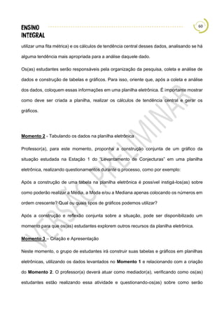 60
utilizar uma fita métrica) e os cálculos de tendência central desses dados, analisando se há
alguma tendência mais apropriada para a análise daquele dado.
Os(as) estudantes serão responsáveis pela organização da pesquisa, coleta e análise de
dados e construção de tabelas e gráficos. Para isso, oriente que, após a coleta e análise
dos dados, coloquem essas informações em uma planilha eletrônica. É importante mostrar
como deve ser criada a planilha, realizar os cálculos de tendência central e gerar os
gráficos.
Momento 2 - Tabulando os dados na planilha eletrônica
Professor(a), para este momento, proponha a construção conjunta de um gráfico da
situação estudada na Estação 1 do “Levantamento de Conjecturas” em uma planilha
eletrônica, realizando questionamentos durante o processo, como por exemplo:
Após a construção de uma tabela na planilha eletrônica é possível instigá-los(as) sobre
como poderão realizar a Média, a Moda e/ou a Mediana apenas colocando os números em
ordem crescente? Qual ou quais tipos de gráficos podemos utilizar?
Após a construção e reflexão conjunta sobre a situação, pode ser disponibilizado um
momento para que os(as) estudantes explorem outros recursos da planilha eletrônica.
Momento 3 – Criação e Apresentação
Neste momento, o grupo de estudantes irá construir suas tabelas e gráficos em planilhas
eletrônicas, utilizando os dados levantados no Momento 1 e relacionando com a criação
do Momento 2. O professor(a) deverá atuar como mediador(a), verificando como os(as)
estudantes estão realizando essa atividade e questionando-os(as) sobre como serão
 