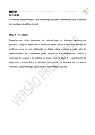 61
inseridos os dados em tabelas, qual o melhor tipo de gráfico e como serão feitos os cálculos
das medidas de tendência central.
Etapa 3 – Resultados
Espera-se que os(as) estudantes, ao desenvolverem as atividades experimentais
propostas, consigam desenvolver a habilidade: saber calcular e interpretar medidas de
tendência central de uma distribuição de dados: média, mediana e moda, além do
desenvolvimento de competências gerais, específicas e socioemocionais, durante a
realização da pesquisa e do trabalho em grupo. Tanto na Etapa 1 – Levantamento de
Conjecturas quanto na Etapa 2 – Atividade Experimental, o(a) estudante terá que realizar
reflexões e buscar estratégias para resolver as atividades propostas.
 