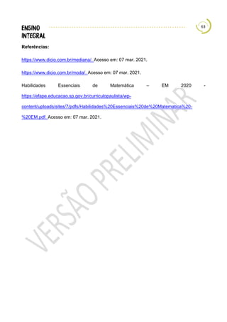 63
Referências:
https://www.dicio.com.br/mediana/. Acesso em: 07 mar. 2021.
https://www.dicio.com.br/moda/. Acesso em: 07 mar. 2021.
Habilidades Essenciais de Matemática – EM 2020 -
https://efape.educacao.sp.gov.br/curriculopaulista/wp-
content/uploads/sites/7/pdfs/Habilidades%20Essenciais%20de%20Matematica%20-
%20EM.pdf. Acesso em: 07 mar. 2021.
 