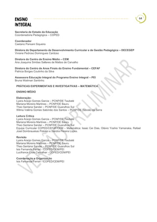 64
Secretaria de Estado da Educação
Coordenadoria Pedagógica – COPED
Coordenador
Caetano Pansani Siqueira
Diretora do Departamento de Desenvolvimento Curricular e de Gestão Pedagógica – DECEGEP
Viviane Pedroso Domingues Cardoso
Diretora do Centro de Ensino Médio – CEM
Ana Joaquina Simões Sallares de Mattos de Carvalho
Diretora do Centro de Anos Finais do Ensino Fundamental – CEFAF
Patricia Borges Coutinho da Silva
Assessora Educação Integral do Programa Ensino Integral – PEI
Bruna Waitman Santinho
PRÁTICAS EXPERIMENTAIS E INVESTIGATIVAS – MATEMÁTICA
ENSINO MÉDIO
Elaboração:
Lyara Araújo Gomes Garcia – PCNP/DE Taubaté
Mariana Moreira Martines – PCNP/DE Bauru
Theo Santana Sander – PCNP/DE Guarulhos Sul
Wilma Valéria Gomes Salomão dos Santos – PCNP/DE Taboão da Serra
Leitura Crítica
Lyara Araújo Gomes Garcia – PCNP/DE Taubaté
Mariana Moreira Martines – PCNP/DE Bauru
Theo Santana Sander – PCNP/DE Guarulhos Sul
Equipe Curricular COPED/CEFAF/CEM – Matemática: Isaac Cei Dias, Otávio Yoshio Yamanaka, Rafael
José Dombrauskas Polonio e Sandra Pereira Lopes.
Revisão
Lyara Araújo Gomes Garcia – PCNP/DE Taubaté
Mariana Moreira Martines – PCNP/DE Bauru
Theo Santana Sander – PCNP/DE Guarulhos Sul
Isis Fernanda Ferrari - COPED/CEM/PEI
Lucifrance Elias Carvalhar - COPED/CEM/PEI
Coordenação e Organização
Isis Fernanda Ferrari - COPED/CEM/PEI
 