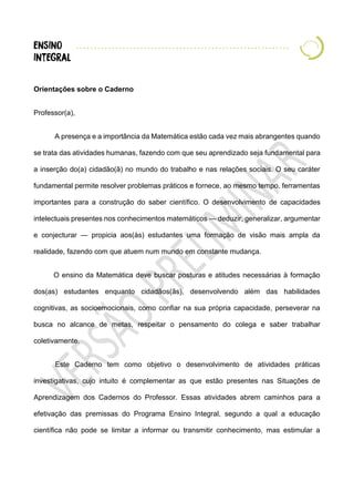 Orientações sobre o Caderno
Professor(a),
A presença e a importância da Matemática estão cada vez mais abrangentes quando
se trata das atividades humanas, fazendo com que seu aprendizado seja fundamental para
a inserção do(a) cidadão(ã) no mundo do trabalho e nas relações sociais. O seu caráter
fundamental permite resolver problemas práticos e fornece, ao mesmo tempo, ferramentas
importantes para a construção do saber científico. O desenvolvimento de capacidades
intelectuais presentes nos conhecimentos matemáticos — deduzir, generalizar, argumentar
e conjecturar — propicia aos(às) estudantes uma formação de visão mais ampla da
realidade, fazendo com que atuem num mundo em constante mudança.
O ensino da Matemática deve buscar posturas e atitudes necessárias à formação
dos(as) estudantes enquanto cidadãos(ãs), desenvolvendo além das habilidades
cognitivas, as socioemocionais, como confiar na sua própria capacidade, perseverar na
busca no alcance de metas, respeitar o pensamento do colega e saber trabalhar
coletivamente.
Este Caderno tem como objetivo o desenvolvimento de atividades práticas
investigativas, cujo intuito é complementar as que estão presentes nas Situações de
Aprendizagem dos Cadernos do Professor. Essas atividades abrem caminhos para a
efetivação das premissas do Programa Ensino Integral, segundo a qual a educação
científica não pode se limitar a informar ou transmitir conhecimento, mas estimular a
 