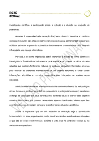 investigação científica, a participação social, a reflexão e a atuação na resolução de
problemas.
A escola é responsável pela formação dos jovens, devendo incentivar e orientar a
curiosidade natural, pois eles precisam estar preparados para compreender e reagir aos
múltiplos estímulos a que estão submetidos diariamente em uma sociedade cada vez mais
influenciada pela ciência e tecnologia.
Por isso, é de suma importância saber interpretar o mundo de forma científica e
investigativa a fim de utilizar instrumentos para analisar e reconhecer os vários fatores e
relações que explicam fenômenos naturais no cotidiano, aproveitar informações diversas
para explicar as diferentes manifestações de um mesmo fenômeno e saber utilizar
informações adquiridas e conceitos construídos para interpretar ou resolver novas
situações.
A utilização de atividades investigativas auxilia o desenvolvimento de metodologias
ativas, favorece o conhecimento teórico, proporciona o protagonismo dos(as) estudantes
ao longo da construção dos seus aprendizados, ajudando-os(as) a exercer esse papel de
maneira efetiva para que possam desenvolver algumas habilidades básicas que lhes
permitam observar, investigar, comparar e resolver certas situações-problema.
Assim, é importante que um dos aspectos da educação seja o aprendizado
fundamentado no fazer, experimentar, medir, construir e avaliar a realidade das situações
a que são ou serão submetidos(as) durante a vida, seja no ambiente escolar ou na
sociedade em que vivem.
 