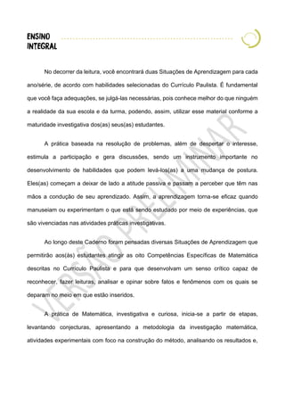 No decorrer da leitura, você encontrará duas Situações de Aprendizagem para cada
ano/série, de acordo com habilidades selecionadas do Currículo Paulista. É fundamental
que você faça adequações, se julgá-las necessárias, pois conhece melhor do que ninguém
a realidade da sua escola e da turma, podendo, assim, utilizar esse material conforme a
maturidade investigativa dos(as) seus(as) estudantes.
A prática baseada na resolução de problemas, além de despertar o interesse,
estimula a participação e gera discussões, sendo um instrumento importante no
desenvolvimento de habilidades que podem levá-los(as) a uma mudança de postura.
Eles(as) começam a deixar de lado a atitude passiva e passam a perceber que têm nas
mãos a condução de seu aprendizado. Assim, a aprendizagem torna-se eficaz quando
manuseiam ou experimentam o que está sendo estudado por meio de experiências, que
são vivenciadas nas atividades práticas investigativas.
Ao longo deste Caderno foram pensadas diversas Situações de Aprendizagem que
permitirão aos(às) estudantes atingir as oito Competências Específicas de Matemática
descritas no Currículo Paulista e para que desenvolvam um senso crítico capaz de
reconhecer, fazer leituras, analisar e opinar sobre fatos e fenômenos com os quais se
deparam no meio em que estão inseridos.
A prática de Matemática, investigativa e curiosa, inicia-se a partir de etapas,
levantando conjecturas, apresentando a metodologia da investigação matemática,
atividades experimentais com foco na construção do método, analisando os resultados e,
 