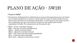  O que é o 5w2h?
 Ferramenta Administrativa utilizada para mapear determinado processo de forma
que se possa estabelecer os prazos e meios para execução de dada tarefa sem que
possa restar dúvidas aos executores desta ação, ou quer pessoa que tenha acesso a
esta explanação que por conveniência é feita em uma tabela para melhor
orgaização do dados. Os componentes da ferramenta são:
 What – O que será feito (etapas)
Why – Por que será feito (justificativa)
Where – Onde será feito (local)
When – Quando será feito (tempo)
Who – Por quem será feito (responsabilidade)
How – Como será feito (método)
How much – Quanto custará fazer (custo)
 