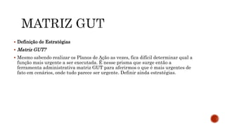  Definição de Estratégias
 Matriz GUT?
 Mesmo sabendo realizar os Planos de Ação as vezes, fica difícil determinar qual a
função mais urgente a ser executada. É nesse prisma que surge então a
ferramenta administrativa matriz GUT para aferirmos o que é mais urgentes de
fato em cenários, onde tudo parece ser urgente. Definir ainda estratégias.
 