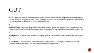  Esta matriz é uma ferramenta de análise de prioridades de problemas/trabalhos
num âmbito organizacional e/ou pessoal e entra em consideração com a gravidade,
a urgência e a tendência de cada problema.

 Gravidade: impacto do problema sobre coisas, pessoas, resultados, processos ou
organizações e efeitos que surgirão a longo prazo, se o problema não for resolvido.

 Urgência: relação com o tempo disponível ou necessário para resolver o problema.

 Tendência: potencial de crescimento do problema, avaliação da tendência de
crescimento, redução ou desaparecimento do problema.
 