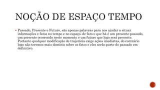  Passado, Presente e Futuro, são apenas palavras para nos ajudar a situar
informações e fatos no tempo e no espaço; de fato o que há é um presente passado,
um presente ocorrendo neste momento e um futuro que logo será presente.
Portanto qualquer modificação de trajetória exige ações imediatas, do contrário
logo não teremos mais domínio sobre os fatos e eles serão parte do passado em
definitivo.
 
