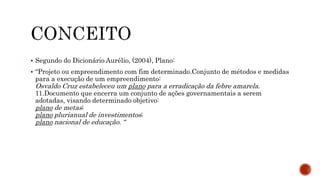  Segundo do Dicionário Aurélio, (2004), Plano:
 “Projeto ou empreendimento com fim determinado.Conjunto de métodos e medidas
para a execução de um empreendimento:
Osvaldo Cruz estabeleceu um plano para a erradicação da febre amarela.
11.Documento que encerra um conjunto de ações governamentais a serem
adotadas, visando determinado objetivo:
plano de metas;
plano plurianual de investimentos;
plano nacional de educação. “
 