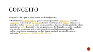  Segundo a Wikipédia o que vem a ser Planejamento:
 “Ferramenta administrativa, que possibilita perceber a realidade, avaliar os
caminhos, construir um referencial futuro, estruturando o trâmite adequado e
reavaliar todo o processo a que o planejamento se destina. Sendo, portanto, o lado
racional da ação. Tratando-se de um processo de deliberação abstrato e explícito
que escolhe e organiza ações, antecipando os resultados esperados. Esta
deliberação busca alcançar, da melhor forma possível, alguns objetivos pré-
definidos.” Acessado em 14/03/2013 às 02:46h
 