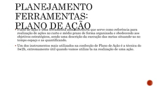  Plano de ação é uma ferramenta administrativa que serve como referência para
realização de ações no curto e médio prazo de forma organizada e obedecendo aos
objetivos estratégicos, sendo uma descrição da execução das metas situando-as no
tempo espaço e as quantificando.
 Um dos instrumentos mais utilizados na confecção de Plano de Ação é a técnica do
5w2h, extremamente útil quando vamos utiliza-la na realização de uma ação.
 