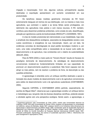 8

irrigação e mecanização. Com isto, algumas culturas, principalmente aquelas
destinadas

à

exportação

apresentaram

um

aumento

considerável

em

sua

produtividade.
Os benefícios dessas medidas geralmente

chamadas de RV foram

extremamente desiguais em termos de sua distribuição, com os maiores e mais ricos
agricultores, que controlam o capital e as terras férteis sendo privilegiados, em
detrimento dos agricultores mais pobres e com menos recursos. A RV, também,
contribuiu para disseminar problemas ambientais, como erosão do solo, desertificação,
poluição por agrotóxicos e perda de biodiversidade (REDCLIFT e GOODMAN, 1991).
A crise do modelo produtivista tem demonstrado a sua instabilidade, haja vista
a amplitude dos desequilíbrios ecológicos, associados às desigualdades sociais e aos
custos econômicos e energéticos de sua manutenção. Assim, por um lado, há
evidências concretas de desintegração do atual padrão tecnológico moderno e, por
outro, uma visão compartilhada sobre a necessidade de se buscar outro estilo de
desenvolvimento e de agricultura, mas condizentes com o ideário da sustentabilidade
(MÜLER, 2002).
Para ALTIERI (2004) a maior parte do “Terceiro Mundo” resulta do fracasso do
paradigma dominante de desenvolvimento. As estratégias de desenvolvimento
convencionais revelaram-se fundamentalmente limitadas em sua capacidade de
promover um desenvolvimento equânime e sustentável. Não foram capazes nem de
atingir os mais pobres, nem de resolver o problema da fome, da desnutrição ou das
questões ambientais.
A agroecologia é entendida como um enfoque científico destinado a apoiar a
transição dos atuais modelos de desenvolvimento rural e de agricultura convencionais
para estilos de desenvolvimento rural e de agriculturas sustentáveis (COSTABEBER,
2004).
Segundo CAPORAL e COSTABEBER (2004) partindo, especialmente, de
escritos de Miguel Altieri3, observa-se que a agroecologia constitui um enfoque teórico
e metodológico que, lançando mão de diversas disciplinas científicas, pretende estudar
a atividade agrária sob uma perspectiva ecológica. Sendo assim, a agroecologia, a
3

Engenheiro-agrônomo pela Universidade do Chile (1974); mestre pela Universidade Nacional da
Colômbia (1976); PhD pela Universidade de Florida (1979); professor de Agroecologia na Universidade
da Califórnia, campus de Berkeley, desde 1981; assessor cientí co do Consórcio Latino-Americano de
Agroecologia e Desenvolvimento (CLADES) desde 1989; coordenador geral do Sustainable Agriculture
Networking and Extension (SANE) ligado ao PNUD (Nações Unidas) desde 1994; coordenador do
Comitê de ONGs do Comitê Consultivo de Pesquisa Agrícola Internacional (CGIAR) desde 1997.
Principais publicações: Agroecology: the science of sustainable agriculture (1995) e Biodiversity and
pest management in agrosystems (1994).

 