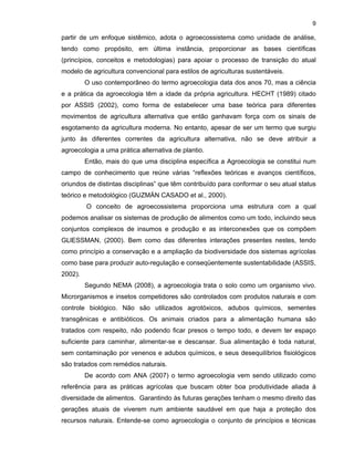 9

partir de um enfoque sistêmico, adota o agroecossistema como unidade de análise,
tendo como propósito, em última instância, proporcionar as bases científicas
(princípios, conceitos e metodologias) para apoiar o processo de transição do atual
modelo de agricultura convencional para estilos de agriculturas sustentáveis.
O uso contemporâneo do termo agroecologia data dos anos 70, mas a ciência
e a prática da agroecologia têm a idade da própria agricultura. HECHT (1989) citado
por ASSIS (2002), como forma de estabelecer uma base teórica para diferentes
movimentos de agricultura alternativa que então ganhavam força com os sinais de
esgotamento da agricultura moderna. No entanto, apesar de ser um termo que surgiu
junto às diferentes correntes da agricultura alternativa, não se deve atribuir a
agroecologia a uma prática alternativa de plantio.
Então, mais do que uma disciplina específica a Agroecologia se constitui num
campo de conhecimento que reúne várias “reflexões teóricas e avanços científicos,
oriundos de distintas disciplinas” que têm contribuído para conformar o seu atual status
teórico e metodológico (GUZMÁN CASADO et al., 2000).
O conceito de agroecossistema proporciona uma estrutura com a qual
podemos analisar os sistemas de produção de alimentos como um todo, incluindo seus
conjuntos complexos de insumos e produção e as interconexões que os compõem
GLlESSMAN, (2000). Bem como das diferentes interações presentes nestes, tendo
como princípio a conservação e a ampliação da biodiversidade dos sistemas agrícolas
como base para produzir auto-regulação e conseqüentemente sustentabilidade (ASSIS,
2002).
Segundo NEMA (2008), a agroecologia trata o solo como um organismo vivo.
Microrganismos e insetos competidores são controlados com produtos naturais e com
controle biológico. Não são utilizados agrotóxicos, adubos químicos, sementes
transgênicas e antibióticos. Os animais criados para a alimentação humana são
tratados com respeito, não podendo ficar presos o tempo todo, e devem ter espaço
suficiente para caminhar, alimentar-se e descansar. Sua alimentação é toda natural,
sem contaminação por venenos e adubos químicos, e seus desequilíbrios fisiológicos
são tratados com remédios naturais.
De acordo com ANA (2007) o termo agroecologia vem sendo utilizado como
referência para as práticas agrícolas que buscam obter boa produtividade aliada à
diversidade de alimentos. Garantindo às futuras gerações tenham o mesmo direito das
gerações atuais de viverem num ambiente saudável em que haja a proteção dos
recursos naturais. Entende-se como agroecologia o conjunto de princípios e técnicas

 