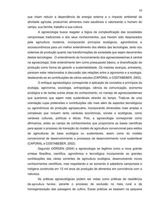 10

que visam reduzir a dependência de energia externa e o impacto ambiental da
atividade agrícola, produzindo alimentos mais saudáveis e valorizando o homem do
campo, sua família, trabalho e sua cultura.
A agroecologia busca resgatar a lógica da complexificação das sociedades
camponesas tradicionais e dos seus conhecimentos, que haviam sido desprezados
pela agricultura moderna, incorporando princípios ecológicos, agronômicos e
socioeconômicos para um melhor entendimento dos efeitos das tecnologias, tanto nos
sistemas de produção quanto nas transformações da sociedade que sejam decorrentes
destas tecnologias. O entendimento do funcionamento dos agroecossistemas é central
na agroecologia. Este entendimento tem como pressuposto básico, a diversificação da
produção como forma de garantir a sustentabilidade. Os maiores avanços, entretanto,
parecem estar relacionados à discussão das relações entre a agronomia e a ecologia,
destacando-se as contribuições de vários estudos (CAPORAL e COSTABEBER, 2002).
O enfoque agroecológico corresponde à aplicação de conceitos e princípios da
ecologia, agronomia, sociologia, antropologia, ciência da comunicação, economia
ecológica e de tantas outras áreas do conhecimento, no manejo de agroecossistemas
que queremos que sejam mais sustentáveis através do tempo. Trata-se de uma
orientação cujas pretensões e contribuições vão mais além de aspectos tecnológicos
ou agronômicos da produção agropecuária, incorporando dimensões mais amplas e
complexas que incluem tanto variáveis econômicas, sociais e ecológicas, como
variáveis culturais, políticas e éticas. Pois, a agroecologia corresponde como
afirmamos, antes ao campo de conhecimentos que proporciona as bases científicas
para apoiar o processo de transição do modelo de agricultura convencional para estilos
de agriculturas de base ecológica ou sustentáveis, assim como do modelo
convencional de desenvolvimento a processos de desenvolvimento rural sustentável
(CAPORAL e COSTABEBER, 2002).
Segundo GÖRGEN (2004) a agroecologia se legitima como a nova grande
síntese filosófica, científica, agronômica e tecnológica incorporando as grandes
contribuições das várias correntes de agricultura ecológica, desenvolvendo novos
conhecimentos científicos, mas respeitando e se somando à sabedoria camponesa e
indígena construída em 12 mil anos de produção de alimentos em convivência com a
natureza.
As práticas agroecológicas podem ser vistas como práticas de resistência
da agricultura familiar, perante o processo de exclusão no meio rural e de
homogeneização das paisagens de cultivo. Essas práticas se baseiam na pequena

 