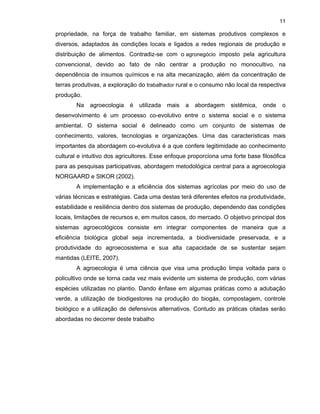 11

propriedade, na força de trabalho familiar, em sistemas produtivos complexos e
diversos, adaptados às condições locais e ligados a redes regionais de produção e
distribuição de alimentos. Contradiz-se com o agronegócio imposto pela agricultura
convencional, devido ao fato de não centrar a produção no monocultivo, na
dependência de insumos químicos e na alta mecanização, além da concentração de
terras produtivas, a exploração do trabalhador rural e o consumo não local da respectiva
produção.
Na

agroecologia

é

utilizada

mais

a

abordagem

sistêmica,

onde

o

desenvolvimento é um processo co-evolutivo entre o sistema social e o sistema
ambiental. O sistema social é delineado como um conjunto de sistemas de
conhecimento, valores, tecnologias e organizações. Uma das características mais
importantes da abordagem co-evolutiva é a que confere legitimidade ao conhecimento
cultural e intuitivo dos agricultores. Esse enfoque proporciona uma forte base filosófica
para as pesquisas participativas, abordagem metodológica central para a agroecologia
NORGAARD e SIKOR (2002).
A implementação e a eficiência dos sistemas agrícolas por meio do uso de
várias técnicas e estratégias. Cada uma destas terá diferentes efeitos na produtividade,
estabilidade e resiliência dentro dos sistemas de produção, dependendo das condições
locais, limitações de recursos e, em muitos casos, do mercado. O objetivo principal dos
sistemas agroecológicos consiste em integrar componentes de maneira que a
eficiência biológica global seja incrementada, a biodiversidade preservada, e a
produtividade do agroecosistema e sua alta capacidade de se sustentar sejam
mantidas (LEITE, 2007).
A agroecologia é uma ciência que visa uma produção limpa voltada para o
policultivo onde se torna cada vez mais evidente um sistema de produção, com várias
espécies utilizadas no plantio. Dando ênfase em algumas práticas como a adubação
verde, a utilização de biodigestores na produção do biogás, compostagem, controle
biológico e a utilização de defensivos alternativos. Contudo as práticas citadas serão
abordadas no decorrer deste trabalho

 